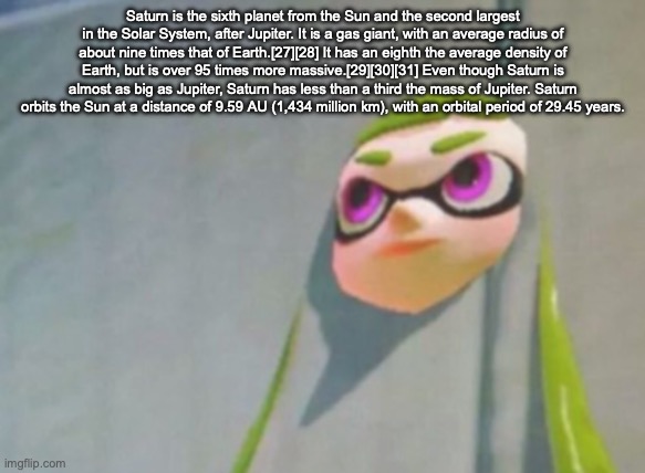 Woomy in the wall glitch splatoon | Saturn is the sixth planet from the Sun and the second largest in the Solar System, after Jupiter. It is a gas giant, with an average radius of about nine times that of Earth.[27][28] It has an eighth the average density of Earth, but is over 95 times more massive.[29][30][31] Even though Saturn is almost as big as Jupiter, Saturn has less than a third the mass of Jupiter. Saturn orbits the Sun at a distance of 9.59 AU (1,434 million km), with an orbital period of 29.45 years. | image tagged in woomy in the wall glitch splatoon | made w/ Imgflip meme maker