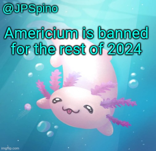 JPSpino's axolotl temp updated | Americium is banned for the rest of 2024 | image tagged in jpspino's axolotl temp updated | made w/ Imgflip meme maker