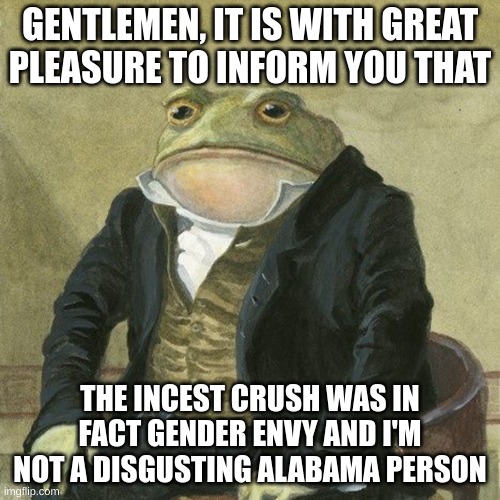 Goddamn I'm gonna get harassed over this even though the meme specifies that there was actually no incest crush | GENTLEMEN, IT IS WITH GREAT
PLEASURE TO INFORM YOU THAT; THE INCEST CRUSH WAS IN FACT GENDER ENVY AND I'M NOT A DISGUSTING ALABAMA PERSON | image tagged in gentlemen it is with great pleasure to inform you that | made w/ Imgflip meme maker