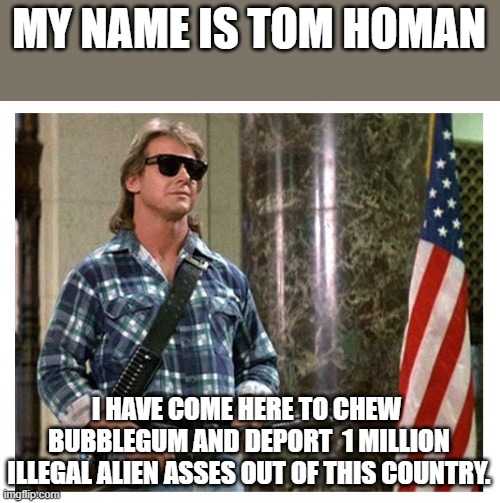 Tom Homan Border Czar | MY NAME IS TOM HOMAN; I HAVE COME HERE TO CHEW  BUBBLEGUM AND DEPORT  1 MILLION ILLEGAL ALIEN ASSES OUT OF THIS COUNTRY. | image tagged in rip roddy piper,illegal aliens,bubblegum,deportation | made w/ Imgflip meme maker