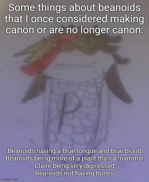 Plaire corn | Some things about beanoids that I once considered making canon or are no longer canon:; Beanoids having a blue tongue and blue blood
Beanoids being more of a plant than a mammal
Claire being very depressed
Beanoids not having bones | image tagged in plaire corn | made w/ Imgflip meme maker