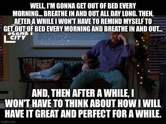 WELL, I'M GONNA GET OUT OF BED EVERY MORNING... BREATHE IN AND OUT ALL DAY LONG. THEN, AFTER A WHILE I WON'T HAVE TO REMIND MYSELF TO GET OUT OF BED EVERY MORNING AND BREATHE IN AND OUT... AND, THEN AFTER A WHILE, I WON'T HAVE TO THINK ABOUT HOW I WILL HAVE IT GREAT AND PERFECT FOR A WHILE. | made w/ Imgflip meme maker