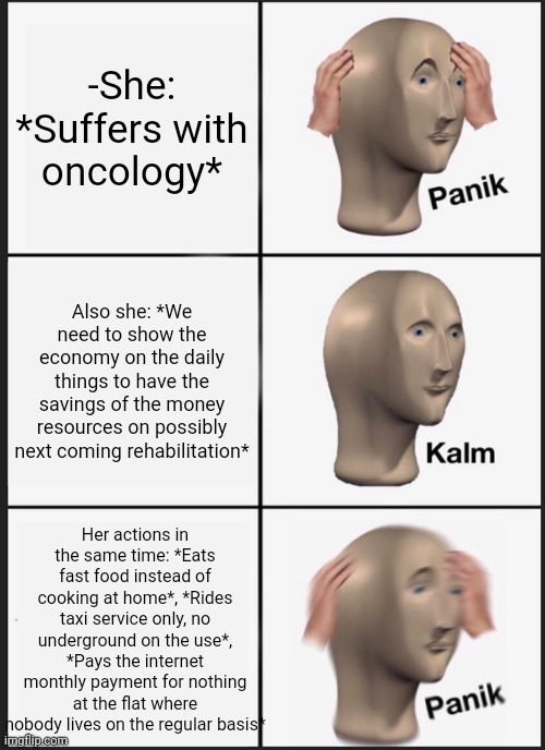-Oooh what a contradiction! | -She: *Suffers with oncology*; Also she: *We need to show the economy on the daily things to have the savings of the money resources on possibly next coming rehabilitation*; Her actions in the same time: *Eats fast food instead of cooking at home*, *Rides taxi service only, no underground on the use*, *Pays the internet monthly payment for nothing at the flat where nobody lives on the regular basis* | image tagged in memes,panik kalm panik,contradiction,feminism is cancer,old economy steve,scumbag daylight savings time | made w/ Imgflip meme maker