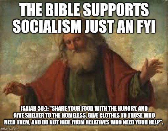 god | THE BIBLE SUPPORTS SOCIALISM JUST AN FYI; ISAIAH 58:7: "SHARE YOUR FOOD WITH THE HUNGRY, AND GIVE SHELTER TO THE HOMELESS. GIVE CLOTHES TO THOSE WHO NEED THEM, AND DO NOT HIDE FROM RELATIVES WHO NEED YOUR HELP". | image tagged in god | made w/ Imgflip meme maker