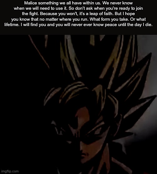I have an explanation in the comments | Malice something we all have within us. We never know when we will need to use it. So don’t ask when you’re ready to join the fight. Because you won’t, it’s a leap of faith. But I hope you know that no matter where you run. What form you take. Or what lifetime. I will find you and you will never ever know peace until the day I die. | made w/ Imgflip meme maker