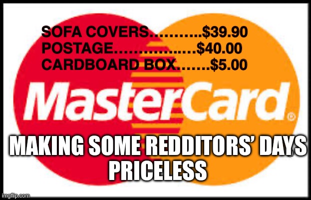 Mastercard | SOFA COVERS………..$39.90
        POSTAGE…………..…$40.00
        CARDBOARD BOX…….$5.00; MAKING SOME REDDITORS’ DAYS

PRICELESS | image tagged in mastercard | made w/ Imgflip meme maker