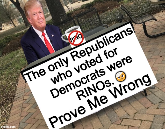 RINOs are an endangered species...time to cut their horns! | The only Republicans 
who voted for 
Democrats were
RINOs. 🤕; Prove Me Wrong | image tagged in donald trump,republicans,republicans in name only,follow the money,not good republicans,democrats | made w/ Imgflip meme maker