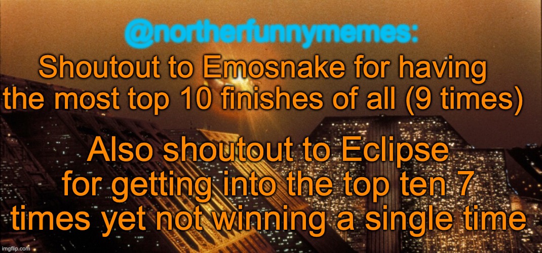 northerfunnymemes announcement template | Shoutout to Emosnake for having the most top 10 finishes of all (9 times); Also shoutout to Eclipse for getting into the top ten 7 times yet not winning a single time | image tagged in northerfunnymemes announcement template | made w/ Imgflip meme maker