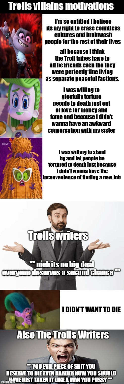 The wonky morals of the trolls movies meme. | Trolls villains motivations; I'm so entitled I believe its my right to erase countless cultures and brainwash people for the rest of their lives; all because I think the Troll tribes have to all be friends even tho they were perfectly fine living as separate peaceful factions. I was willing to gleefully torture people to death just out of love for money and fame and because I didn't wanna have an awkward conversation with my sister; I was willing to stand by and let people be tortured to death just because I didn't wanna have the inconvenience of finding a new Job; Trolls writers; "" meh its no big deal everyone deserves a second chance ""; I DIDN'T WANT TO DIE; Also The Trolls Writers; "" YOU EVIL PIECE OF SHIT YOU DESERVE TO DIE EVEN HARDER NOW YOU SHOULD HAVE JUST TAKEN IT LIKE A MAN YOU PUSSY "" | image tagged in trolls memes,trolls creek,dreamworks trolls memes | made w/ Imgflip meme maker