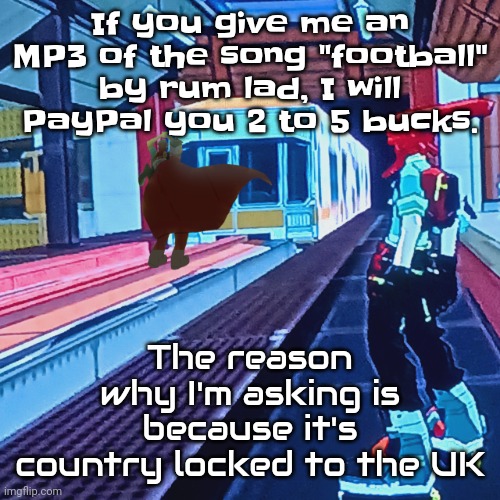 Thank you. | If you give me an MP3 of the song "football" by rum lad, I will PayPal you 2 to 5 bucks. The reason why I'm asking is because it's country locked to the UK | image tagged in train rush invincifunk | made w/ Imgflip meme maker