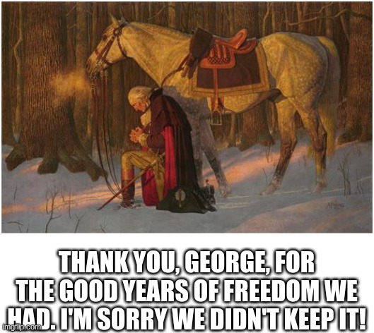 George Washington! | THANK YOU, GEORGE, FOR THE GOOD YEARS OF FREEDOM WE HAD. I'M SORRY WE DIDN'T KEEP IT! | image tagged in founding fathers | made w/ Imgflip meme maker