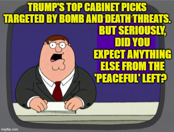 Nobody paying attention to the last four years expected anything different. | BUT SERIOUSLY, DID YOU EXPECT ANYTHING ELSE FROM THE 'PEACEFUL' LEFT? TRUMP'S TOP CABINET PICKS TARGETED BY BOMB AND DEATH THREATS. | image tagged in peter griffin news | made w/ Imgflip meme maker