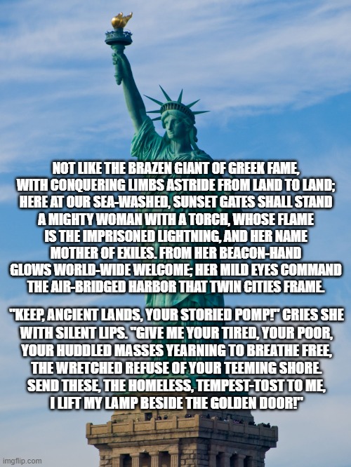 statue of liberty | NOT LIKE THE BRAZEN GIANT OF GREEK FAME,
WITH CONQUERING LIMBS ASTRIDE FROM LAND TO LAND;
HERE AT OUR SEA-WASHED, SUNSET GATES SHALL STAND
A MIGHTY WOMAN WITH A TORCH, WHOSE FLAME
IS THE IMPRISONED LIGHTNING, AND HER NAME
MOTHER OF EXILES. FROM HER BEACON-HAND
GLOWS WORLD-WIDE WELCOME; HER MILD EYES COMMAND
THE AIR-BRIDGED HARBOR THAT TWIN CITIES FRAME. "KEEP, ANCIENT LANDS, YOUR STORIED POMP!" CRIES SHE
WITH SILENT LIPS. "GIVE ME YOUR TIRED, YOUR POOR,
YOUR HUDDLED MASSES YEARNING TO BREATHE FREE,
THE WRETCHED REFUSE OF YOUR TEEMING SHORE.
SEND THESE, THE HOMELESS, TEMPEST-TOST TO ME,
I LIFT MY LAMP BESIDE THE GOLDEN DOOR!" | image tagged in statue of liberty | made w/ Imgflip meme maker