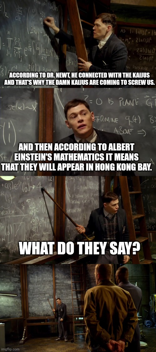 Pacific rim be like | ACCORDING TO DR. NEWT, HE CONNECTED WITH THE KAIJUS AND THAT'S WHY THE DAMN KAIJUS ARE COMING TO SCREW US. AND THEN ACCORDING TO ALBERT EINSTEIN'S MATHEMATICS IT MEANS THAT THEY WILL APPEAR IN HONG KONG BAY. WHAT DO THEY SAY? | image tagged in kaiju double event | made w/ Imgflip meme maker