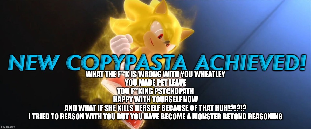 New Copypasta Achieved | WHAT THE F**K IS WRONG WITH YOU WHEATLEY
YOU MADE PET LEAVE
YOU F**KING PSYCHOPATH
HAPPY WITH YOURSELF NOW
AND WHAT IF SHE KILLS HERSELF BECAUSE OF THAT HUH!?!?!?
I TRIED TO REASON WITH YOU BUT YOU HAVE BECOME A MONSTER BEYOND REASONING | image tagged in new copypasta achieved | made w/ Imgflip meme maker