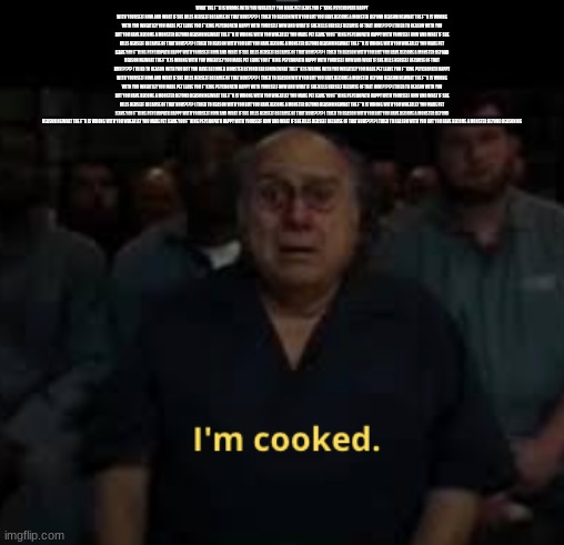 I'm cooked meme | WHAT THE F**K IS WRONG WITH YOU WHEATLEY YOU MADE PET LEAVE YOU F**KING PSYCHOPATH HAPPY WITH YOURSELF NOW AND WHAT IF SHE KILLS HERSELF BEC | image tagged in i'm cooked meme | made w/ Imgflip meme maker