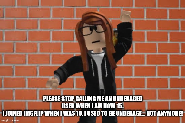 A response to the people telling me I'm underaged while being not underaged irl. I'm 2 years older than 13. | PLEASE STOP CALLING ME AN UNDERAGED USER WHEN I AM NOW 15.
I JOINED IMGFLIP WHEN I WAS 10. I USED TO BE UNDERAGE... NOT ANYMORE! | image tagged in underage | made w/ Imgflip meme maker