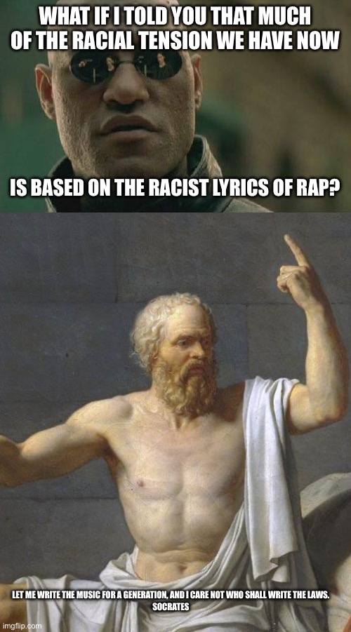 WHAT IF I TOLD YOU THAT MUCH OF THE RACIAL TENSION WE HAVE NOW; IS BASED ON THE RACIST LYRICS OF RAP? LET ME WRITE THE MUSIC FOR A GENERATION, AND I CARE NOT WHO SHALL WRITE THE LAWS.
SOCRATES | image tagged in memes,matrix morpheus,socrates | made w/ Imgflip meme maker