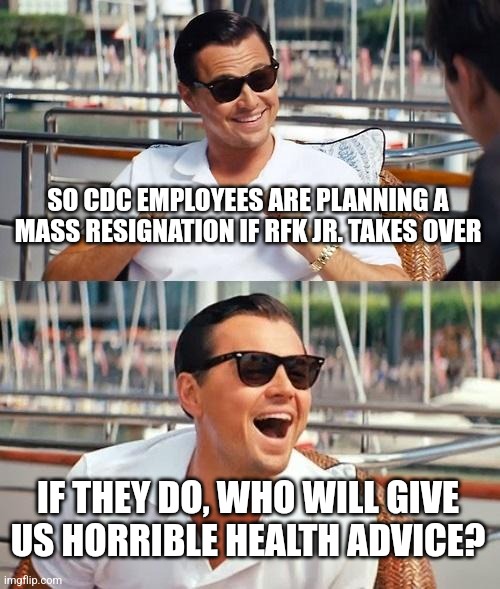 Leonardo Dicaprio Wolf Of Wall Street | SO CDC EMPLOYEES ARE PLANNING A MASS RESIGNATION IF RFK JR. TAKES OVER; IF THEY DO, WHO WILL GIVE US HORRIBLE HEALTH ADVICE? | image tagged in memes,leonardo dicaprio wolf of wall street | made w/ Imgflip meme maker