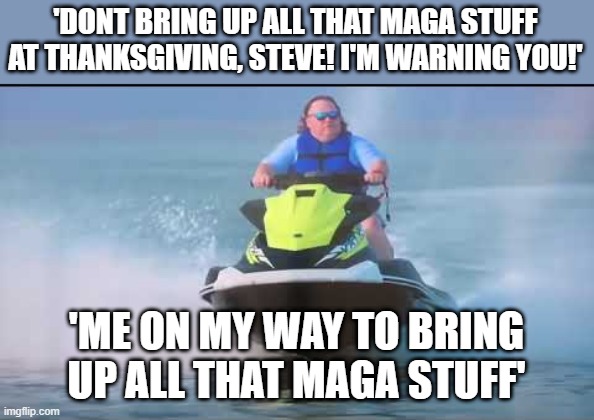 Jet Ski King | 'DONT BRING UP ALL THAT MAGA STUFF AT THANKSGIVING, STEVE! I'M WARNING YOU!' 'ME ON MY WAY TO BRING UP ALL THAT MAGA STUFF' | image tagged in jet ski king | made w/ Imgflip meme maker