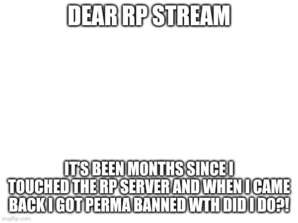 Plz unban | DEAR RP STREAM; IT'S BEEN MONTHS SINCE I TOUCHED THE RP SERVER AND WHEN I CAME BACK I GOT PERMA BANNED WTH DID I DO?! | image tagged in help | made w/ Imgflip meme maker