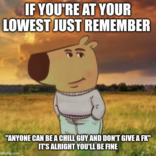 ? | IF YOU'RE AT YOUR LOWEST JUST REMEMBER; "ANYONE CAN BE A CHILL GUY AND DON'T GIVE A FK"

IT'S ALRIGHT YOU'LL BE FINE | image tagged in chill guy | made w/ Imgflip meme maker