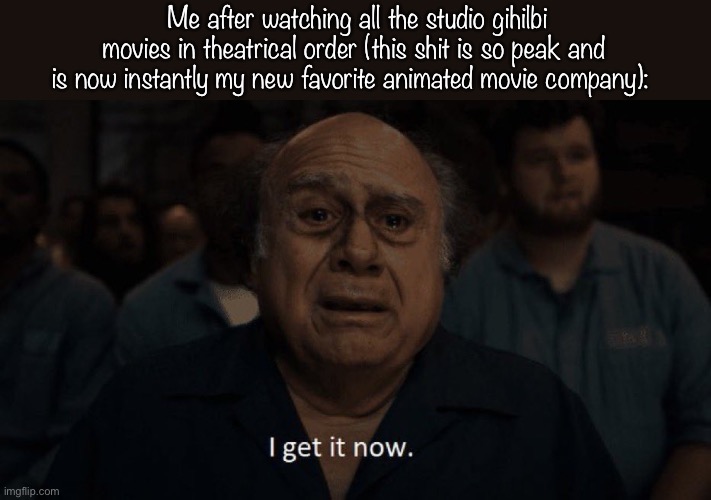 It’s better than Warner brothers and Warner brothers was my favorite. Keyword was. | Me after watching all the studio gihilbi movies in theatrical order (this shit is so peak and is now instantly my new favorite animated movie company): | image tagged in danny devito | made w/ Imgflip meme maker