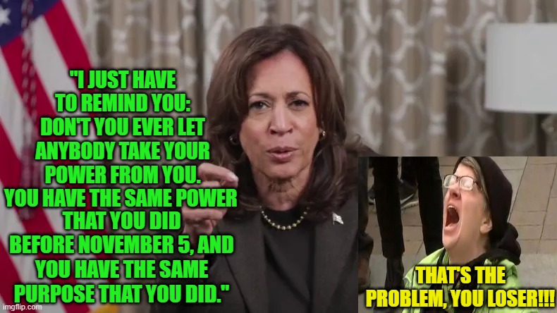 Kamala Harris Consoles Supporters in Cringe Video | "I JUST HAVE TO REMIND YOU: DON'T YOU EVER LET ANYBODY TAKE YOUR POWER FROM YOU. YOU HAVE THE SAME POWER; THAT YOU DID BEFORE NOVEMBER 5, AND YOU HAVE THE SAME PURPOSE THAT YOU DID."; THAT'S THE PROBLEM, YOU LOSER!!! | image tagged in kamala harris,consoles,video,crying liberal | made w/ Imgflip meme maker