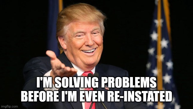 Happy Trump | I'M SOLVING PROBLEMS BEFORE I'M EVEN RE-INSTATED | image tagged in happy trump | made w/ Imgflip meme maker