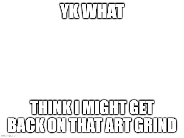 Chargin my other computer rq | YK WHAT; THINK I MIGHT GET BACK ON THAT ART GRIND | image tagged in e | made w/ Imgflip meme maker