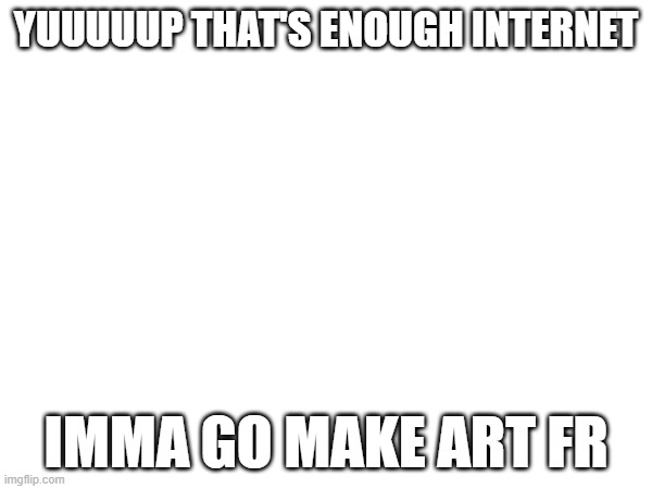 Art >>> | YUUUUUP THAT'S ENOUGH INTERNET; IMMA GO MAKE ART FR | image tagged in e | made w/ Imgflip meme maker