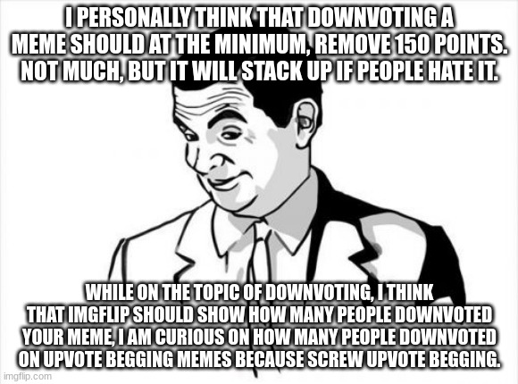 e | I PERSONALLY THINK THAT DOWNVOTING A MEME SHOULD AT THE MINIMUM, REMOVE 150 POINTS. NOT MUCH, BUT IT WILL STACK UP IF PEOPLE HATE IT. WHILE ON THE TOPIC OF DOWNVOTING, I THINK THAT IMGFLIP SHOULD SHOW HOW MANY PEOPLE DOWNVOTED YOUR MEME, I AM CURIOUS ON HOW MANY PEOPLE DOWNVOTED ON UPVOTE BEGGING MEMES BECAUSE SCREW UPVOTE BEGGING. | image tagged in downvoting | made w/ Imgflip meme maker