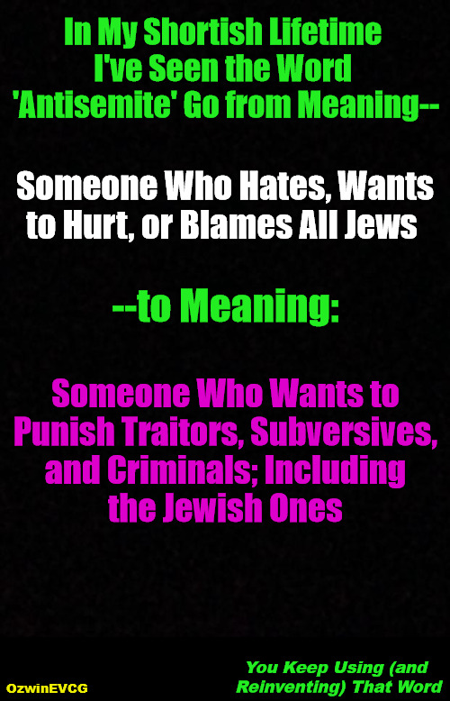 You Keep Using (and Reinventing) That Word | In My Shortish Lifetime 

I've Seen the Word 

'Antisemite' Go from Meaning--; Someone Who Hates, Wants 

to Hurt, or Blames All Jews; --to Meaning:; Someone Who Wants to 

Punish Traitors, Subversives, 

and Criminals; Including 

the Jewish Ones; You Keep Using (and 

Reinventing) That Word; OzwinEVCG | image tagged in jewish people,nonjewish people,obsessive kabbalah disorder,double standard,clown world,you keep using that word | made w/ Imgflip meme maker