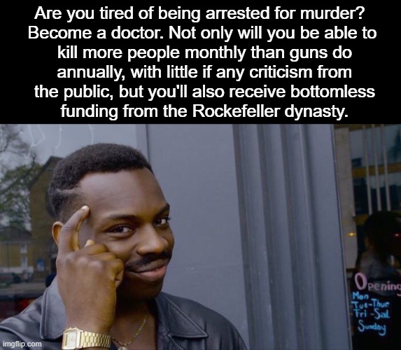 I have no respect for the American medical industry/Rockefeller Dynasty. Also, don't become a doctor to commit malpractice. | Are you tired of being arrested for murder? 
Become a doctor. Not only will you be able to
 kill more people monthly than guns do
 annually, with little if any criticism from
 the public, but you'll also receive bottomless
 funding from the Rockefeller dynasty. | image tagged in roll safe think about it,rockefeller,malpractice,2a | made w/ Imgflip meme maker