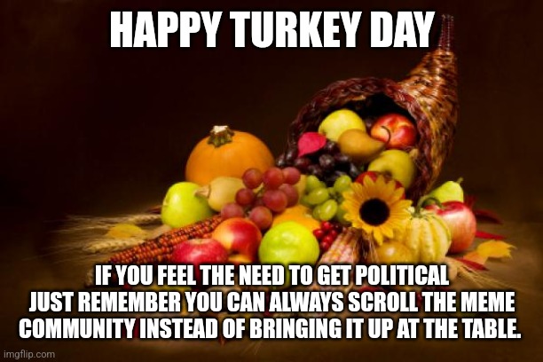 Thanksgiving | HAPPY TURKEY DAY; IF YOU FEEL THE NEED TO GET POLITICAL JUST REMEMBER YOU CAN ALWAYS SCROLL THE MEME COMMUNITY INSTEAD OF BRINGING IT UP AT THE TABLE. | image tagged in thanksgiving | made w/ Imgflip meme maker