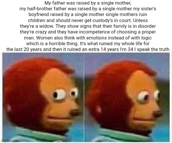 Life experience is what dictates this. Women should not have custody over kids | My father was raised by a single mother, my half-brother father was raised by a single mother my sister's boyfriend raised by a single mother single mothers ruin children and should never get custody's in court. Unless they're a widow. They show signs that their family is in disorder they're crazy and they have incompetence of choosing a proper man. Women also think with emotions instead of with logic which is a horrible thing. It's what ruined my whole life for the last 20 years and then it ruined an extra 14 years I'm 34 I speak the truth | image tagged in memes,monkey puppet,karens,crazy lady,laws,unpopular opinion | made w/ Imgflip meme maker