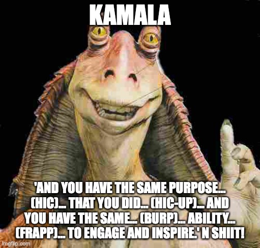 Kamalatoe! | KAMALA; 'AND YOU HAVE THE SAME PURPOSE... (HIC)... THAT YOU DID... (HIC-UP)... AND YOU HAVE THE SAME... (BURP)... ABILITY... (FRAPP)... TO ENGAGE AND INSPIRE.' N SHIIT! | image tagged in jar jar binks | made w/ Imgflip meme maker