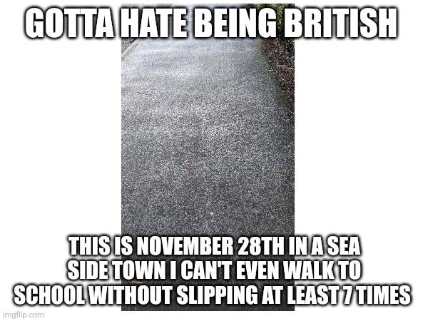 why | GOTTA HATE BEING BRITISH; THIS IS NOVEMBER 28TH IN A SEA SIDE TOWN I CAN'T EVEN WALK TO SCHOOL WITHOUT SLIPPING AT LEAST 7 TIMES | image tagged in idk | made w/ Imgflip meme maker