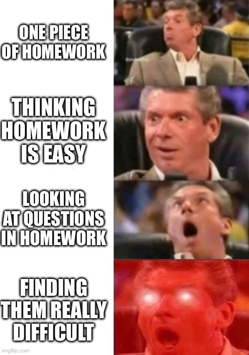 Why is homework this hard? | ONE PIECE OF HOMEWORK; THINKING HOMEWORK IS EASY; LOOKING AT QUESTIONS IN HOMEWORK; FINDING THEM REALLY DIFFICULT | image tagged in mr mcmahon reaction | made w/ Imgflip meme maker