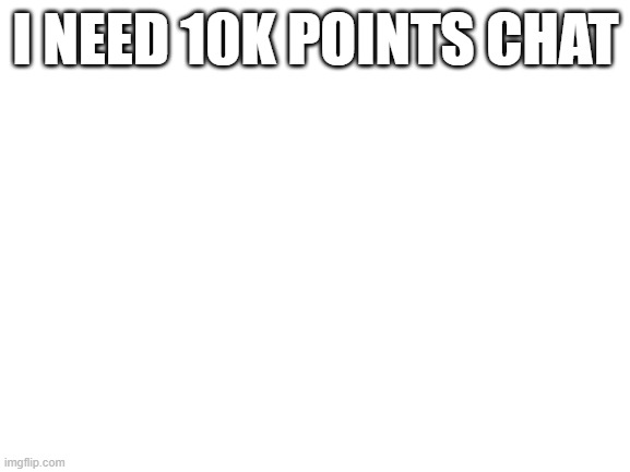 Blank White Template | I NEED 10K POINTS CHAT | image tagged in blank white template | made w/ Imgflip meme maker