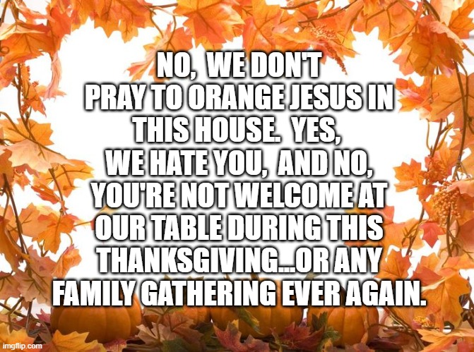 Happy Thanksgiving | NO,  WE DON'T PRAY TO ORANGE JESUS IN THIS HOUSE.  YES,  WE HATE YOU,  AND NO, YOU'RE NOT WELCOME AT OUR TABLE DURING THIS THANKSGIVING...OR ANY FAMILY GATHERING EVER AGAIN. | image tagged in happy thanksgiving | made w/ Imgflip meme maker