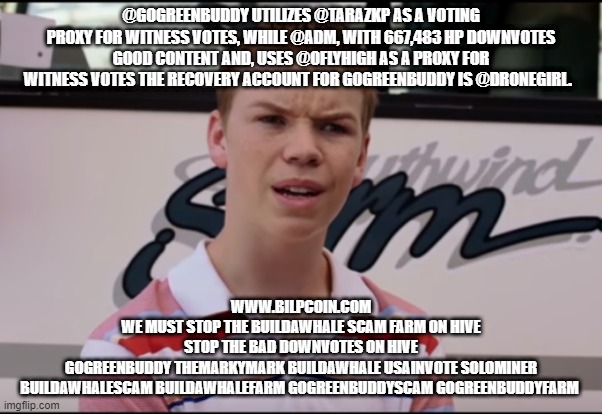 You Guys are Getting Paid | @GOGREENBUDDY UTILIZES @TARAZKP AS A VOTING PROXY FOR WITNESS VOTES, WHILE @ADM, WITH 667,483 HP DOWNVOTES GOOD CONTENT AND, USES @OFLYHIGH AS A PROXY FOR WITNESS VOTES THE RECOVERY ACCOUNT FOR GOGREENBUDDY IS @DRONEGIRL. WWW.BILPCOIN.COM

WE MUST STOP THE BUILDAWHALE SCAM FARM ON HIVE

STOP THE BAD DOWNVOTES ON HIVE

GOGREENBUDDY THEMARKYMARK BUILDAWHALE USAINVOTE SOLOMINER
BUILDAWHALESCAM BUILDAWHALEFARM GOGREENBUDDYSCAM GOGREENBUDDYFARM | image tagged in you guys are getting paid | made w/ Imgflip meme maker