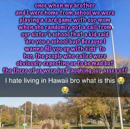 I hate living in Hawaii bro what is this | once when my brother and I were home from school we were playing a card game with our mom when she randomly got a call from our sister’s school that a kid said “are you a school bus? Because I wanna fill you up with kids” to her, the people who called were obviously expecting us to be mad but the three of us were just laughing our asses off | image tagged in i hate living in hawaii bro what is this,cinnabox announcement | made w/ Imgflip meme maker