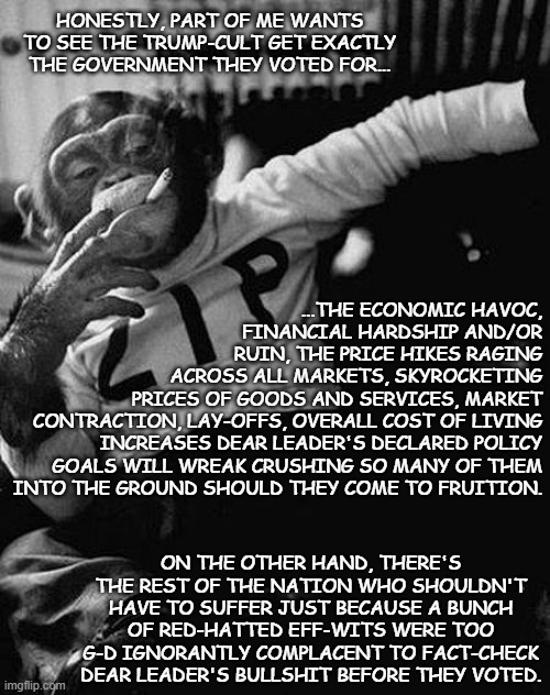 25% tariffs on all goods coming from our primary trading partners... good job, Trump-cult kids, you f---ed us all. | HONESTLY, PART OF ME WANTS TO SEE THE TRUMP-CULT GET EXACTLY THE GOVERNMENT THEY VOTED FOR... ...THE ECONOMIC HAVOC,
FINANCIAL HARDSHIP AND/OR
RUIN, THE PRICE HIKES RAGING
ACROSS ALL MARKETS, SKYROCKETING
PRICES OF GOODS AND SERVICES, MARKET
CONTRACTION, LAY-OFFS, OVERALL COST OF LIVING
INCREASES DEAR LEADER'S DECLARED POLICY
GOALS WILL WREAK CRUSHING SO MANY OF THEM
INTO THE GROUND SHOULD THEY COME TO FRUITION. ON THE OTHER HAND, THERE'S THE REST OF THE NATION WHO SHOULDN'T HAVE TO SUFFER JUST BECAUSE A BUNCH OF RED-HATTED EFF-WITS WERE TOO G-D IGNORANTLY COMPLACENT TO FACT-CHECK DEAR LEADER'S BULLSHIT BEFORE THEY VOTED. | image tagged in zip the smoking chimp,mhmm,you blew it | made w/ Imgflip meme maker