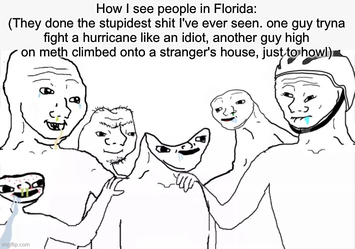 They have no braincells nor brains | How I see people in Florida:
(They done the stupidest shit I've ever seen. one guy tryna fight a hurricane like an idiot, another guy high on meth climbed onto a stranger's house, just to howl) | image tagged in brainless group | made w/ Imgflip meme maker