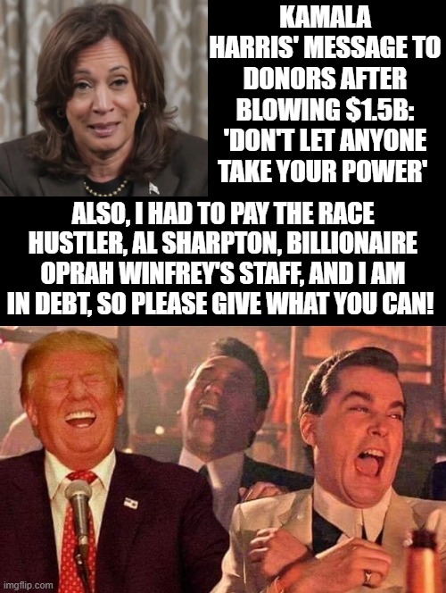 Wishing everyone a Happy Thanksgiving! I hope this meme brings you thanks that our citizens made the right choice! | KAMALA HARRIS' MESSAGE TO DONORS AFTER BLOWING $1.5B: 'DON'T LET ANYONE TAKE YOUR POWER'; ALSO, I HAD TO PAY THE RACE HUSTLER, AL SHARPTON, BILLIONAIRE OPRAH WINFREY'S STAFF, AND I AM IN DEBT, SO PLEASE GIVE WHAT YOU CAN! | image tagged in happy thanksgiving,trump supporters,trump laughing | made w/ Imgflip meme maker