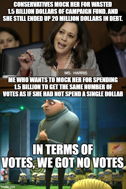 If you can´t even buy votes, you might want to pocket the money. | CONSERVATIVES MOCK HER FOR WASTED 1.5 BILLION DOLLARS OF CAMPAIGN FUND. AND SHE STILL ENDED UP 20 MILLION DOLLARS IN DEBT. ME WHO WANTS TO MOCK HER FOR SPENDING 1.5 BILLION TO GET THE SAME NUMBER OF VOTES AS IF SHE HAD NOT SPEND A SINGLE DOLLAR; IN TERMS OF VOTES, WE GOT NO VOTES | image tagged in kamala harris,in terms of money we have no money | made w/ Imgflip meme maker