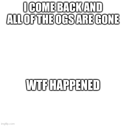 like actually I need to know | I COME BACK AND ALL OF THE OGS ARE GONE; WTF HAPPENED | image tagged in wtf | made w/ Imgflip meme maker