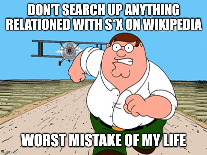 Never going on wikipedia again. | DON'T SEARCH UP ANYTHING RELATIONED WITH S*X ON WIKIPEDIA; WORST MISTAKE OF MY LIFE | image tagged in peter griffin running away,wikipedia,worst mistake of my life,family guy,google search | made w/ Imgflip meme maker