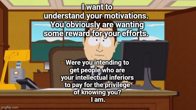 motivations | I want to 
understand your motivations.  
You obviously are wanting 
some reward for your efforts. Were you intending to 
get people who are 
your intellectual inferiors 
to pay for the privilege 
of knowing you? 
I am. | image tagged in memes,aaaaand its gone | made w/ Imgflip meme maker